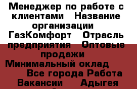 Менеджер по работе с клиентами › Название организации ­ ГазКомфорт › Отрасль предприятия ­ Оптовые продажи › Минимальный оклад ­ 20 000 - Все города Работа » Вакансии   . Адыгея респ.,Адыгейск г.